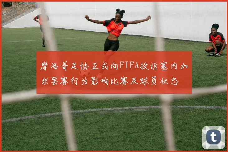 摩洛哥足协正式向FIFA投诉塞内加尔罢赛行为影响比赛及球员状态