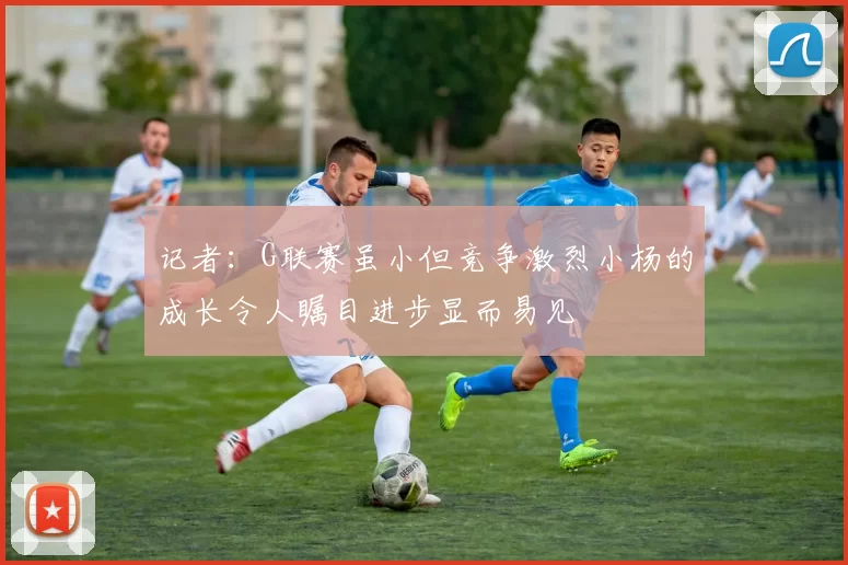 记者：G联赛虽小但竞争激烈小杨的成长令人瞩目进步显而易见