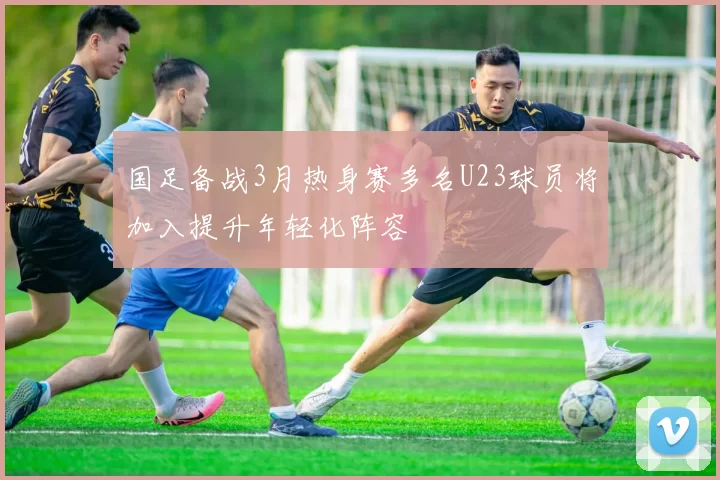 国足备战3月热身赛多名U23球员将加入提升年轻化阵容