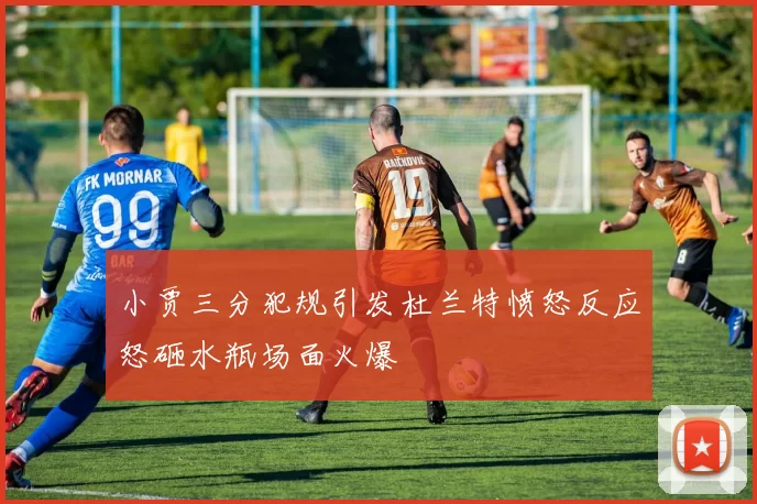 小贾三分犯规引发杜兰特愤怒反应怒砸水瓶场面火爆