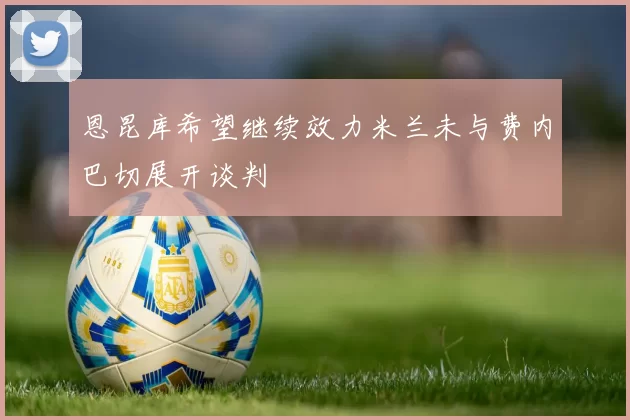 恩昆库希望继续效力米兰未与费内巴切展开谈判