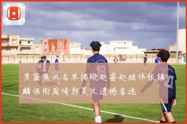 男篮集训名单揭晓赵睿赵继伟张镇麟领衔周琦郭昊文遗憾落选