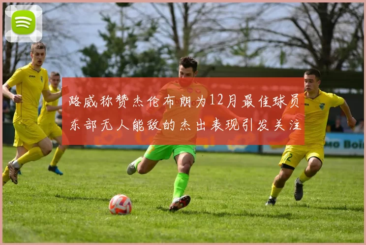 路威称赞杰伦布朗为12月最佳球员东部无人能敌的杰出表现引发关注