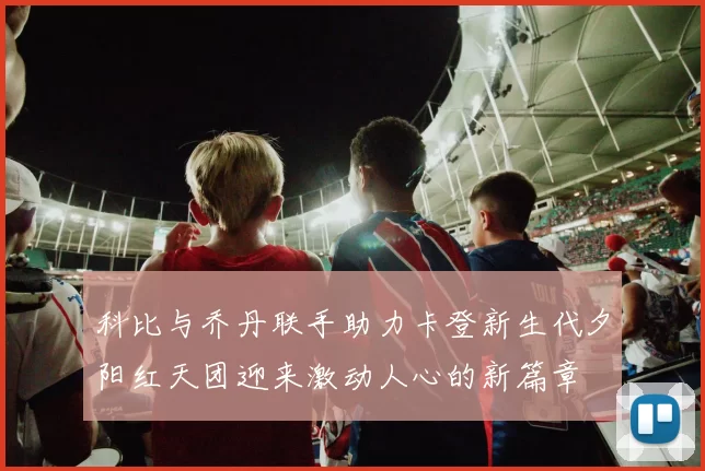 科比与乔丹联手助力卡登新生代夕阳红天团迎来激动人心的新篇章