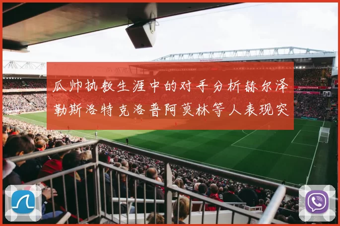 瓜帅执教生涯中的对手分析赫尔泽勒斯洛特克洛普阿莫林等人表现突出