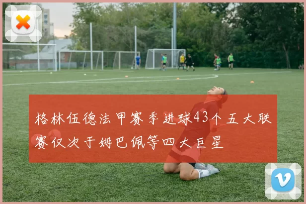 格林伍德法甲赛季进球43个五大联赛仅次于姆巴佩等四大巨星