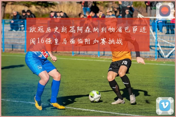 欧冠历史新篇阿森纳利物浦巴萨连闯16强皇马面临附加赛挑战